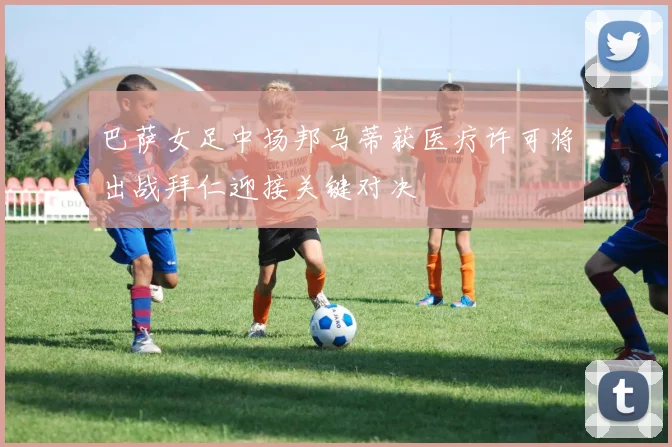 巴萨女足中场邦马蒂获医疗许可将出战拜仁迎接关键对决