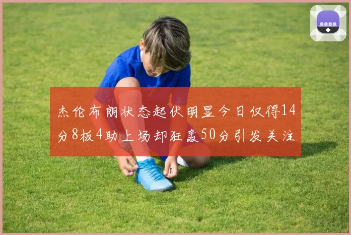 杰伦布朗状态起伏明显今日仅得14分8板4助上场却狂轰50分引发关注