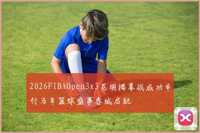 2026FIBAOpen3x3昆明揭幕战成功举行马年篮球盛事春城启航