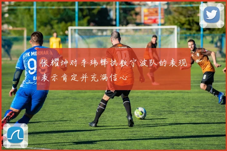 张耀坤对李玮锋执教宁波队的表现表示肯定并充满信心