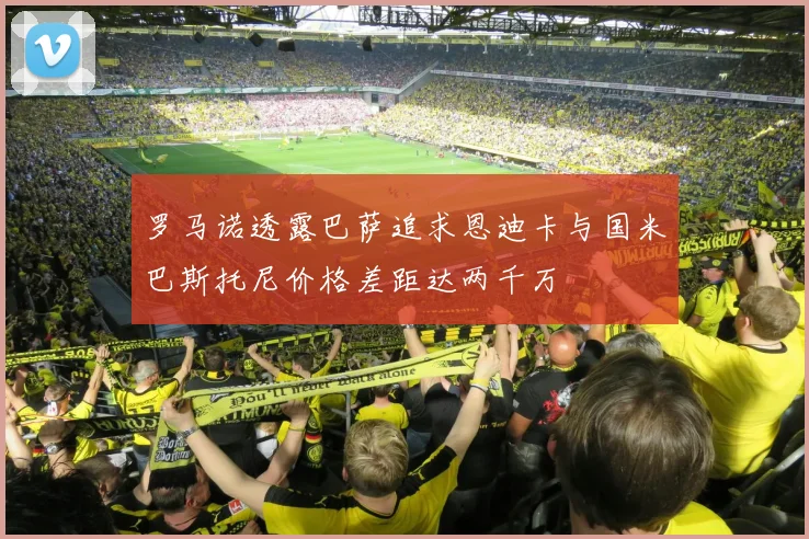 罗马诺透露巴萨追求恩迪卡与国米巴斯托尼价格差距达两千万