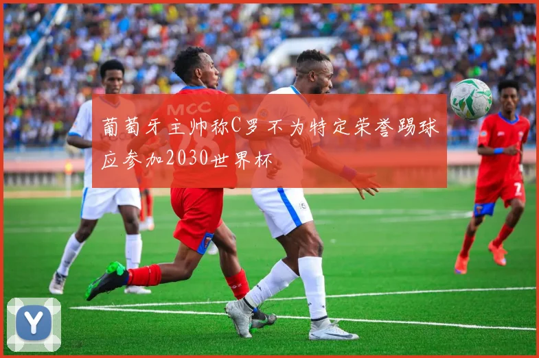 葡萄牙主帅称C罗不为特定荣誉踢球应参加2030世界杯