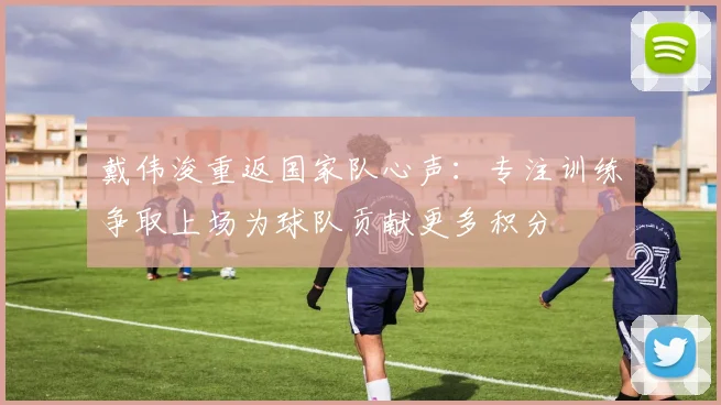 戴伟浚重返国家队心声：专注训练争取上场为球队贡献更多积分
