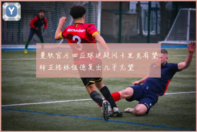 曼联官方回应球迷疑问卡里克有望转正格林伍德复出几乎无望