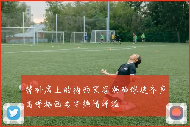 替补席上的梅西笑容满面球迷齐声高呼梅西名字热情洋溢