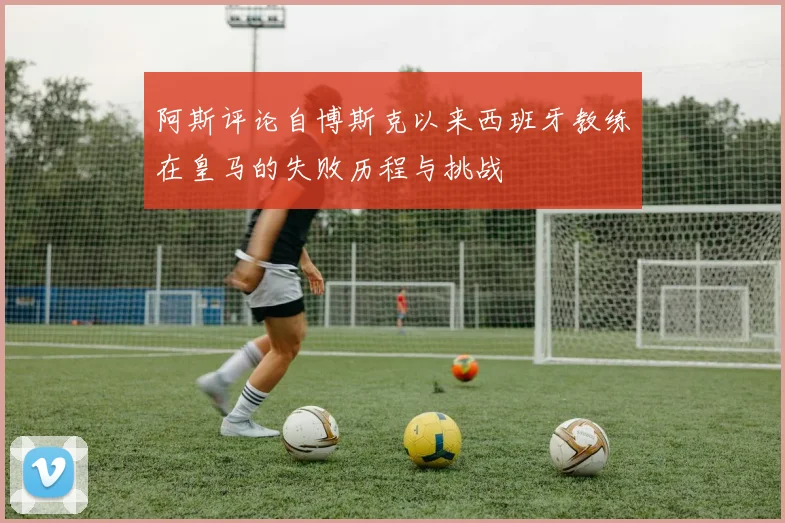 阿斯评论自博斯克以来西班牙教练在皇马的失败历程与挑战